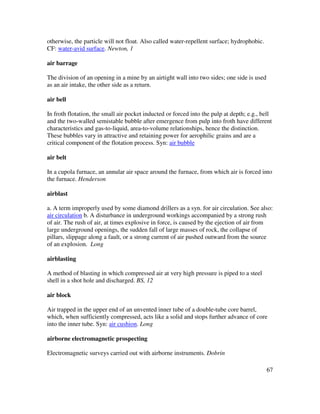 67
otherwise, the particle will not float. Also called water-repellent surface; hydrophobic.
CF: water-avid surface. Newton, 1
air barrage
The division of an opening in a mine by an airtight wall into two sides; one side is used
as an air intake, the other side as a return.
air bell
In froth flotation, the small air pocket inducted or forced into the pulp at depth; e.g., bell
and the two-walled semistable bubble after emergence from pulp into froth have different
characteristics and gas-to-liquid, area-to-volume relationships, hence the distinction.
These bubbles vary in attractive and retaining power for aerophilic grains and are a
critical component of the flotation process. Syn: air bubble
air belt
In a cupola furnace, an annular air space around the furnace, from which air is forced into
the furnace. Henderson
airblast
a. A term improperly used by some diamond drillers as a syn. for air circulation. See also:
air circulation b. A disturbance in underground workings accompanied by a strong rush
of air. The rush of air, at times explosive in force, is caused by the ejection of air from
large underground openings, the sudden fall of large masses of rock, the collapse of
pillars, slippage along a fault, or a strong current of air pushed outward from the source
of an explosion. Long
airblasting
A method of blasting in which compressed air at very high pressure is piped to a steel
shell in a shot hole and discharged. BS, 12
air block
Air trapped in the upper end of an unvented inner tube of a double-tube core barrel,
which, when sufficiently compressed, acts like a solid and stops further advance of core
into the inner tube. Syn: air cushion. Long
airborne electromagnetic prospecting
Electromagnetic surveys carried out with airborne instruments. Dobrin
 