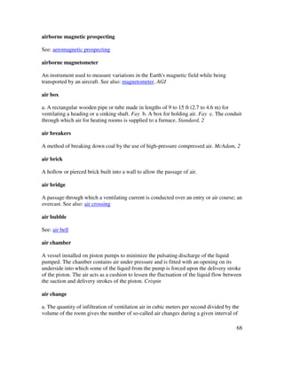 68
airborne magnetic prospecting
See: aeromagnetic prospecting
airborne magnetometer
An instrument used to measure variations in the Earth's magnetic field while being
transported by an aircraft. See also: magnetometer. AGI
air box
a. A rectangular wooden pipe or tube made in lengths of 9 to 15 ft (2.7 to 4.6 m) for
ventilating a heading or a sinking shaft. Fay b. A box for holding air. Fay c. The conduit
through which air for heating rooms is supplied to a furnace. Standard, 2
air breakers
A method of breaking down coal by the use of high-pressure compressed air. McAdam, 2
air brick
A hollow or pierced brick built into a wall to allow the passage of air.
air bridge
A passage through which a ventilating current is conducted over an entry or air course; an
overcast. See also: air crossing
air bubble
See: air bell
air chamber
A vessel installed on piston pumps to minimize the pulsating discharge of the liquid
pumped. The chamber contains air under pressure and is fitted with an opening on its
underside into which some of the liquid from the pump is forced upon the delivery stroke
of the piston. The air acts as a cushion to lessen the fluctuation of the liquid flow between
the suction and delivery strokes of the piston. Crispin
air change
a. The quantity of infiltration of ventilation air in cubic meters per second divided by the
volume of the room gives the number of so-called air changes during a given interval of
 