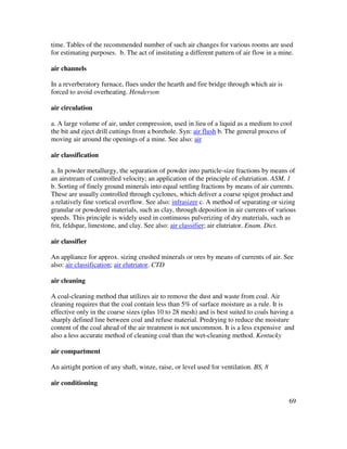 69
time. Tables of the recommended number of such air changes for various rooms are used
for estimating purposes. b. The act of instituting a different pattern of air flow in a mine.
air channels
In a reverberatory furnace, flues under the hearth and fire bridge through which air is
forced to avoid overheating. Henderson
air circulation
a. A large volume of air, under compression, used in lieu of a liquid as a medium to cool
the bit and eject drill cuttings from a borehole. Syn: air flush b. The general process of
moving air around the openings of a mine. See also: air
air classification
a. In powder metallurgy, the separation of powder into particle-size fractions by means of
an airstream of controlled velocity; an application of the principle of elutriation. ASM, 1
b. Sorting of finely ground minerals into equal settling fractions by means of air currents.
These are usually controlled through cyclones, which deliver a coarse spigot product and
a relatively fine vortical overflow. See also: infrasizer c. A method of separating or sizing
granular or powdered materials, such as clay, through deposition in air currents of various
speeds. This principle is widely used in continuous pulverizing of dry materials, such as
frit, feldspar, limestone, and clay. See also: air classifier; air elutriator. Enam. Dict.
air classifier
An appliance for approx. sizing crushed minerals or ores by means of currents of air. See
also: air classification; air elutriator. CTD
air cleaning
A coal-cleaning method that utilizes air to remove the dust and waste from coal. Air
cleaning requires that the coal contain less than 5% of surface moisture as a rule. It is
effective only in the coarse sizes (plus 10 to 28 mesh) and is best suited to coals having a
sharply defined line between coal and refuse material. Predrying to reduce the moisture
content of the coal ahead of the air treatment is not uncommon. It is a less expensive and
also a less accurate method of cleaning coal than the wet-cleaning method. Kentucky
air compartment
An airtight portion of any shaft, winze, raise, or level used for ventilation. BS, 8
air conditioning
 