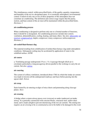 70
The simultaneous control, within prescribed limits, of the quality, quantity, temperature,
and humidity of the air in a designated space. It is essentially atmospheric environmental
control. Control of only one or two of these properties of the atmosphere does not
constitute air conditioning. The definition and correct usage require that the purity,
motion, and heat content of the air must all be maintained within the prescribed limits.
Hartman, 2
air-conditioning process
When conditioning is designed to perform only one or a limited number of functions,
then it should be so designated. Air-conditioning processes include dust control,
ventilation, dehumidification, cooling, heating, and many others. See also: aftercooler; air
receiver; compressed air; duplex compressor; rotary compressor; turbocompressor.
Hartman, 2
air-cooled blast-furnace slag
The material resulting from solidification of molten blast-furnace slag under atmospheric
conditions. Subsequent cooling may be accelerated by application of water to the
solidified surface. ASTM
air course
a. Ventilating passage underground. Pryor, 3 b. A passage through which air is
circulated, particularly a long passageway driven parallel to the workings to carry the air
current. See also: airway
air coursing
The system of colliery ventilation, introduced about 1760, by which the intake air current
was made to traverse all the underground roadways and faces before passing into the
upcast shaft. Nelson
air creep
Stain formed by air entering at edges of mica sheets and penetrating along cleavage
planes. Skow
air crossing
A bridge where a return airway passes over (overcast) or under (undercast) an intake
airway. It is generally constructed with concrete blocks, structural steel, and/or sheet
metal, and is made airtight to prevent intermixing of the two air currents. The mining law
requires an air crossing to be so constructed as not to be liable to be damaged in the event
 