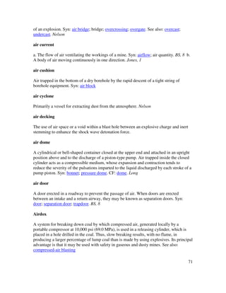 71
of an explosion. Syn: air bridge; bridge; overcrossing; overgate. See also: overcast;
undercast. Nelson
air current
a. The flow of air ventilating the workings of a mine. Syn: airflow; air quantity. BS, 8 b.
A body of air moving continuously in one direction. Jones, 1
air cushion
Air trapped in the bottom of a dry borehole by the rapid descent of a tight string of
borehole equipment. Syn: air block
air cyclone
Primarily a vessel for extracting dust from the atmosphere. Nelson
air decking
The use of air space or a void within a blast hole between an explosive charge and inert
stemming to enhance the shock wave detonation force.
air dome
A cylindrical or bell-shaped container closed at the upper end and attached in an upright
position above and to the discharge of a piston-type pump. Air trapped inside the closed
cylinder acts as a compressible medium, whose expansion and contraction tends to
reduce the severity of the pulsations imparted to the liquid discharged by each stroke of a
pump piston. Syn: bonnet; pressure dome. CF: dome. Long
air door
A door erected in a roadway to prevent the passage of air. When doors are erected
between an intake and a return airway, they may be known as separation doors. Syn:
door; separation door; trapdoor. BS, 8
Airdox
A system for breaking down coal by which compressed air, generated locally by a
portable compressor at 10,000 psi (69.0 MPa), is used in a releasing cylinder, which is
placed in a hole drilled in the coal. Thus, slow breaking results, with no flame, in
producing a larger percentage of lump coal than is made by using explosives. Its principal
advantage is that it may be used with safety in gaseous and dusty mines. See also:
compressed-air blasting
 