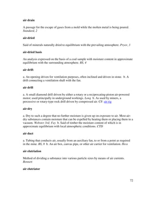 72
air drain
A passage for the escape of gases from a mold while the molten metal is being poured.
Standard, 2
air-dried
Said of minerals naturally dried to equilibrium with the prevailing atmosphere. Pryor, 3
air-dried basis
An analysis expressed on the basis of a coal sample with moisture content in approximate
equilibrium with the surrounding atmosphere. BS, 4
air drift
a. An opening driven for ventilation purposes, often inclined and driven in stone. b. A
drift connecting a ventilation shaft with the fan.
air drill
a. A small diamond drill driven by either a rotary or a reciprocating-piston air-powered
motor; used principally in underground workings. Long b. As used by miners, a
percussive or rotary-type rock drill driven by compressed air. CF: air rig
air-dry
a. Dry to such a degree that no further moisture is given up on exposure to air. Most air-
dry substances contain moisture that can be expelled by heating them or placing them in a
vacuum. Webster 3rd; Fay b. Said of timber the moisture content of which is in
approximate equilibrium with local atmospheric conditions. CTD
air duct
a. Tubing that conducts air, usually from an auxiliary fan, to or from a point as required
in the mine. BS, 8 b. An air box, canvas pipe, or other air carrier for ventilation. Hess
air elutriation
Method of dividing a substance into various particle sizes by means of air currents.
Bennett
air elutriator
 