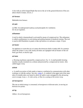 74
A fan with an airfoil-shaped blade that moves the air in the general direction of the axis
about which it rotates. Strock, 2
air furnace
Malleable-iron furnace.
air gate
(a) Mid. An underground roadway used principally for ventilation.
(b) An air regulator.
airhammer
A tool in which a hammerhead is activated by means of compressed air. The airhammer
is called a jackhammer in coal mining and jackleg-hammer in hardrock mining. The tool
is used to drill blastholes to grade or take up bottom or to advance a stope. Crispin
air heater
An appliance to warm the air as it enters the downcast shaft or intake drift. In countries
where the winter is very cold, nearly all mines are equipped with air heaters of the oil-
fired, gas-fired, or electric type.
air hoist
a. Hoisting machinery operated by compressed air. Fay b. A small portable hoisting
machine usually mounted on a column and powered by a compressed air motor. Also
called tugger. Long
airhole
a. A small excavation or hole made to improve ventilation by communication with other
workings or with the surface. See also: cundy b. A venthole in the upper end of the inner
tube of a double-tube core barrel to allow air and/or water entrapped by the advancing
core to escape. Long c. A void, cavity, or flaw in a casting or bit crown. Long
air horsepower
The rate at which energy is consumed, in horsepower or kilowatt units, in moving air
between two points.
air hp
Abbrev. for air horsepower.
 