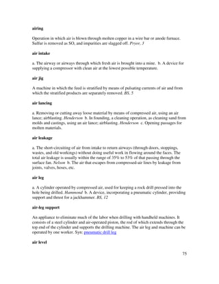 75
airing
Operation in which air is blown through molten copper in a wire bar or anode furnace.
Sulfur is removed as SO, and impurities are slagged off. Pryor, 3
air intake
a. The airway or airways through which fresh air is brought into a mine. b. A device for
supplying a compressor with clean air at the lowest possible temperature.
air jig
A machine in which the feed is stratified by means of pulsating currents of air and from
which the stratified products are separately removed. BS, 5
air lancing
a. Removing or cutting away loose material by means of compressed air, using an air
lance; airblasting. Henderson b. In founding, a cleaning operation, as cleaning sand from
molds and castings, using an air lance; airblasting. Henderson c. Opening passages for
molten materials.
air leakage
a. The short-circuiting of air from intake to return airways (through doors, stoppings,
wastes, and old workings) without doing useful work in flowing around the faces. The
total air leakage is usually within the range of 35% to 53% of that passing through the
surface fan. Nelson b. The air that escapes from compressed-air lines by leakage from
joints, valves, hoses, etc.
air leg
a. A cylinder operated by compressed air, used for keeping a rock drill pressed into the
hole being drilled. Hammond b. A device, incorporating a pneumatic cylinder, providing
support and thrust for a jackhammer. BS, 12
air-leg support
An appliance to eliminate much of the labor when drilling with handheld machines. It
consists of a steel cylinder and air-operated piston, the rod of which extends through the
top end of the cylinder and supports the drilling machine. The air leg and machine can be
operated by one worker. Syn: pneumatic drill leg
air level
 