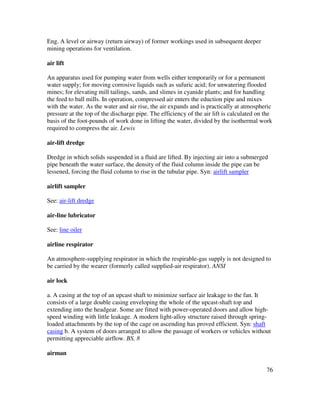 76
Eng. A level or airway (return airway) of former workings used in subsequent deeper
mining operations for ventilation.
air lift
An apparatus used for pumping water from wells either temporarily or for a permanent
water supply; for moving corrosive liquids such as sufuric acid; for unwatering flooded
mines; for elevating mill tailings, sands, and slimes in cyanide plants; and for handling
the feed to ball mills. In operation, compressed air enters the eduction pipe and mixes
with the water. As the water and air rise, the air expands and is practically at atmospheric
pressure at the top of the discharge pipe. The efficiency of the air lift is calculated on the
basis of the foot-pounds of work done in lifting the water, divided by the isothermal work
required to compress the air. Lewis
air-lift dredge
Dredge in which solids suspended in a fluid are lifted. By injecting air into a submerged
pipe beneath the water surface, the density of the fluid column inside the pipe can be
lessened, forcing the fluid column to rise in the tubular pipe. Syn: airlift sampler
airlift sampler
See: air-lift dredge
air-line lubricator
See: line oiler
airline respirator
An atmosphere-supplying respirator in which the respirable-gas supply is not designed to
be carried by the wearer (formerly called supplied-air respirator). ANSI
air lock
a. A casing at the top of an upcast shaft to minimize surface air leakage to the fan. It
consists of a large double casing enveloping the whole of the upcast-shaft top and
extending into the headgear. Some are fitted with power-operated doors and allow high-
speed winding with little leakage. A modern light-alloy structure raised through spring-
loaded attachments by the top of the cage on ascending has proved efficient. Syn: shaft
casing b. A system of doors arranged to allow the passage of workers or vehicles without
permitting appreciable airflow. BS, 8
airman
 