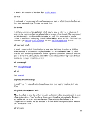 77
A worker who constructs brattices. Syn: brattice worker
air mat
A mat made of porous material, usually canvas, and used to subdivide and distribute air
in certain pneumatic-type flotation machines. Hess
air mover
A portable compressed-air appliance, which may be used as a blower or exhauster. It
converts the compressed air into a large induced volume of moving air. The compressed
air is fed through a side inlet and is expanded at a high velocity through an annular
orifice. It is useful for emergency ventilation in workings where auxiliary fans cannot be
installed. Syn: injector; static air mover. See also: auxiliary ventilation. Nelson
air-operated winch
A small, compressed-air drum haulage or hoist used for lifting, dragging, or skidding
work in mines. With capacities ranging from 660 to 4,400 lb (300 to 2,000 kg), these
winches have powerful piston motors and are capable of continuous operation. They are
easy to move from job to job and are used for shaft sinking and moving wagon drills at
quarry and opencast operations. Nelson
air photograph
See: aerial photograph
air pit
See: air shaft
airplane-strand wire rope
A small 7- or 19- wire galvanized strand made from plow steel or crucible-steel wire.
Hunt
air-power-operated mine door
Mine doors help to keep the air flow in shafts and mine working areas constant. In cases
of explosions, doors "give" to relieve the pressure, then close automatically. The doors
are mobile and can be set up in any location. They are opened and closed by a
compressed-air cylinder and are designed to be used where haulage equipment operates
on a trolley wire. Best, 1
air pressure
 