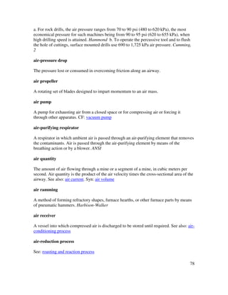 78
a. For rock drills, the air pressure ranges from 70 to 90 psi (480 to 620 kPa), the most
economical pressure for such machines being from 90 to 95 psi (620 to 655 kPa), when
high drilling speed is attained. Hammond b. To operate the percussive tool and to flush
the hole of cuttings, surface mounted drills use 690 to 1,725 kPa air pressure. Cumming,
2
air-pressure drop
The pressure lost or consumed in overcoming friction along an airway.
air propeller
A rotating set of blades designed to impart momentum to an air mass.
air pump
A pump for exhausting air from a closed space or for compressing air or forcing it
through other apparatus. CF: vacuum pump
air-purifying respirator
A respirator in which ambient air is passed through an air-purifying element that removes
the contaminants. Air is passed through the air-purifying element by means of the
breathing action or by a blower. ANSI
air quantity
The amount of air flowing through a mine or a segment of a mine, in cubic meters per
second. Air quantity is the product of the air velocity times the cross-sectional area of the
airway. See also: air current. Syn: air volume
air ramming
A method of forming refractory shapes, furnace hearths, or other furnace parts by means
of pneumatic hammers. Harbison-Walker
air receiver
A vessel into which compressed air is discharged to be stored until required. See also: air-
conditioning process
air-reduction process
See: roasting and reaction process
 