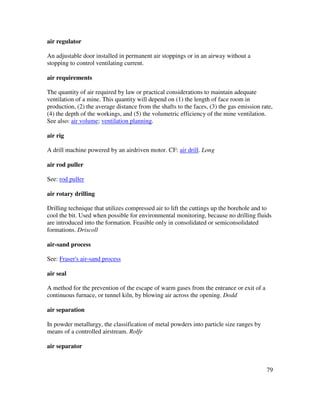 79
air regulator
An adjustable door installed in permanent air stoppings or in an airway without a
stopping to control ventilating current.
air requirements
The quantity of air required by law or practical considerations to maintain adequate
ventilation of a mine. This quantity will depend on (1) the length of face room in
production, (2) the average distance from the shafts to the faces, (3) the gas emission rate,
(4) the depth of the workings, and (5) the volumetric efficiency of the mine ventilation.
See also: air volume; ventilation planning.
air rig
A drill machine powered by an airdriven motor. CF: air drill. Long
air rod puller
See: rod puller
air rotary drilling
Drilling technique that utilizes compressed air to lift the cuttings up the borehole and to
cool the bit. Used when possible for environmental monitoring, because no drilling fluids
are introduced into the formation. Feasible only in consolidated or semiconsolidated
formations. Driscoll
air-sand process
See: Fraser's air-sand process
air seal
A method for the prevention of the escape of warm gases from the entrance or exit of a
continuous furnace, or tunnel kiln, by blowing air across the opening. Dodd
air separation
In powder metallurgy, the classification of metal powders into particle size ranges by
means of a controlled airstream. Rolfe
air separator
 