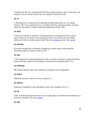 80
A machine for the size classification of the fine ceramic powders, such as china clay; the
velocity of an air current controls the size of particle classified. Dodd
air set
a. The property of a material to develop high strength when dried; e.g., air-setting
mortars. ARI b. In a material such as a castable refractory, refractory mortar, or plastic
refractory, the ability to harden without the application of heat. AISI
air shaft
A shaft used wholly or mainly for ventilating mines, for bringing fresh air to places
where miners are working, or for exhausting used air. It may be used as an intake
(downcast) shaft or a return (upcast) shaft. See also: downcast; upcast. Syn: air pit
air shooting
In seismic prospecting, a technique of applying a seismic pulse to the ground by
detonating explosive charges in the air. AGI
air shot
A shot prepared by loading (charging) in such a way that an airspace is purposely left in
contact with the explosive for the purpose of lessening its shattering effect. Fay
air shrinkage
The volume decrease that a clay undergoes in drying at room temperature.
air-slaked
Slaked by exposure to the air; as lime. Standard, 2
air-slaking
Exposure of quicklime to the atmosphere to give slow hydration. Pryor, 3
air slit
York. A short heading driven more or less at right angles to and between two headings or
levels for ventilation. See also: stenton
air slug
 