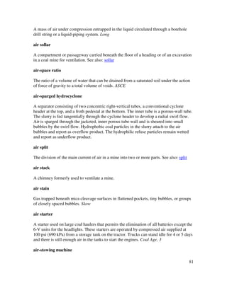 81
A mass of air under compression entrapped in the liquid circulated through a borehole
drill string or a liquid-piping system. Long
air sollar
A compartment or passageway carried beneath the floor of a heading or of an excavation
in a coal mine for ventilation. See also: sollar
air-space ratio
The ratio of a volume of water that can be drained from a saturated soil under the action
of force of gravity to a total volume of voids. ASCE
air-sparged hydrocyclone
A separator consisting of two concentric right-vertical tubes, a conventional cyclone
header at the top, and a froth pedestal at the bottom. The inner tube is a porous-wall tube.
The slurry is fed tangentially through the cyclone header to develop a radial swirl flow.
Air is sparged through the jacketed, inner porous tube wall and is sheared into small
bubbles by the swirl flow. Hydrophobic coal particles in the slurry attach to the air
bubbles and report as overflow product. The hydrophilic refuse particles remain wetted
and report as underflow product.
air split
The division of the main current of air in a mine into two or more parts. See also: split
air stack
A chimney formerly used to ventilate a mine.
air stain
Gas trapped beneath mica cleavage surfaces in flattened pockets, tiny bubbles, or groups
of closely spaced bubbles. Skow
air starter
A starter used on large coal haulers that permits the elimination of all batteries except the
6-V units for the headlights. These starters are operated by compressed air supplied at
100 psi (690 kPa) from a storage tank on the tractor. Trucks can stand idle for 4 or 5 days
and there is still enough air in the tanks to start the engines. Coal Age, 3
air-stowing machine
 