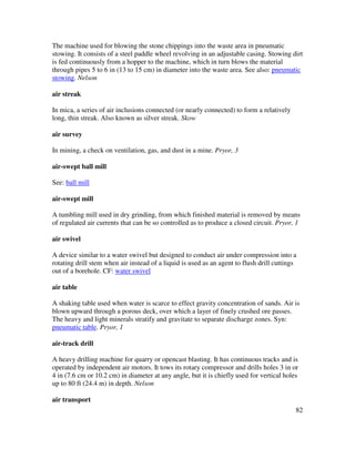 82
The machine used for blowing the stone chippings into the waste area in pneumatic
stowing. It consists of a steel paddle wheel revolving in an adjustable casing. Stowing dirt
is fed continuously from a hopper to the machine, which in turn blows the material
through pipes 5 to 6 in (13 to 15 cm) in diameter into the waste area. See also: pneumatic
stowing. Nelson
air streak
In mica, a series of air inclusions connected (or nearly connected) to form a relatively
long, thin streak. Also known as silver streak. Skow
air survey
In mining, a check on ventilation, gas, and dust in a mine. Pryor, 3
air-swept ball mill
See: ball mill
air-swept mill
A tumbling mill used in dry grinding, from which finished material is removed by means
of regulated air currents that can be so controlled as to produce a closed circuit. Pryor, 1
air swivel
A device similar to a water swivel but designed to conduct air under compression into a
rotating drill stem when air instead of a liquid is used as an agent to flush drill cuttings
out of a borehole. CF: water swivel
air table
A shaking table used when water is scarce to effect gravity concentration of sands. Air is
blown upward through a porous deck, over which a layer of finely crushed ore passes.
The heavy and light minerals stratify and gravitate to separate discharge zones. Syn:
pneumatic table. Pryor, 1
air-track drill
A heavy drilling machine for quarry or opencast blasting. It has continuous tracks and is
operated by independent air motors. It tows its rotary compressor and drills holes 3 in or
4 in (7.6 cm or 10.2 cm) in diameter at any angle, but it is chiefly used for vertical holes
up to 80 ft (24.4 m) in depth. Nelson
air transport
 