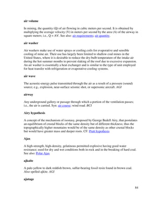 84
air volume
In mining, the quantity (Q) of air flowing in cubic meters per second. It is obtained by
multiplying the average velocity (V) in meters per second by the area (A) of the airway in
square meters; i.e., Q = AV. See also: air requirements; air quantity.
air washer
Air washers make use of water sprays or cooling coils for evaporative and sensible
cooling of mine air. Their use has largely been limited to shallow coal mines in the
United States, where it is desirable to reduce the dry-bulb temperature of the intake air
during the hot summer months to prevent slaking of the roof due to excessive expansion.
An air washer is essentially a heat exchanger and is similar to the type of unit employed
for heat transfer with refrigeration or evaporative-cooling systems.
air wave
The acoustic-energy pulse transmitted through the air as a result of a pressure (sound)
source; e.g., explosion, near-surface seismic shot, or supersonic aircraft. AGI
airway
Any underground gallery or passage through which a portion of the ventilation passes;
i.e., the air is carried. Syn: air course; wind road. BCI
Airy hypothesis
A concept of the mechanism of isostasy, proposed by George Bedell Airy, that postulates
an equilibrium of crustal blocks of the same density but of different thickness; thus the
topographically higher mountains would be of the same density as other crustal blocks
but would have greater mass and deeper roots. CF: Pratt hypothesis
Ajax
A high-strength, high-density, gelatinous permitted explosive having good water
resistance; used for dry and wet conditions both in rock and in the breaking of hard coal.
See also: Polar Ajax
ajkaite
A pale-yellow to dark reddish brown, sulfur-bearing fossil resin found in brown coal.
Also spelled ajkite. AGI
ajutage
 