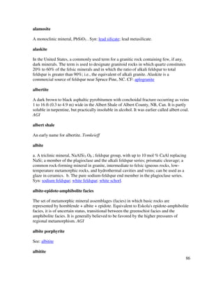 86
alamosite
A monoclinic mineral, PbSiO3 . Syn: lead silicate; lead metasilicate.
alaskite
In the United States, a commonly used term for a granitic rock containing few, if any,
dark minerals. The term is used to designate granitoid rocks in which quartz constitutes
20% to 60% of the felsic minerals and in which the ratio of alkali feldspar to total
feldspar is greater than 90%; i.e., the equivalent of alkali granite. Alaskite is a
commercial source of feldspar near Spruce Pine, NC. CF: aplogranite
albertite
A dark brown to black asphaltic pyrobitumen with conchoidal fracture occurring as veins
1 to 16 ft (0.3 to 4.9 m) wide in the Albert Shale of Albert County, NB, Can. It is partly
soluble in turpentine, but practically insoluble in alcohol. It was earlier called albert coal.
AGI
albert shale
An early name for albertite. Tomkeieff
albite
a. A triclinic mineral, NaAlSi3 O8 ; feldspar group, with up to 10 mol % CaAl replacing
NaSi; a member of the plagioclase and the alkali feldspar series; prismatic cleavage; a
common rock-forming mineral in granite, intermediate to felsic igneous rocks, low-
temperature metamorphic rocks, and hydrothermal cavities and veins; can be used as a
glaze in ceramics. b. The pure sodium-feldspar end member in the plagioclase series.
Syn: sodium feldspar; white feldspar; white schorl.
albite-epidote-amphibolite facies
The set of metamorphic mineral assemblages (facies) in which basic rocks are
represented by hornblende + albite + epidote. Equivalent to Eskola's epidote-amphibolite
facies, it is of uncertain status, transitional between the greenschist facies and the
amphibolite facies. It is generally believed to be favored by the higher pressures of
regional metamorphism. AGI
albite porphyrite
See: albitite
albitite
 
