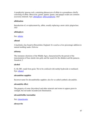 87
A porphyritic igneous rock, containing phenocrysts of albite in a groundmass chiefly
consisting of albite. Muscovite, garnet, apatite, quartz, and opaque oxides are common
accessory minerals. Syn: albitophyre; albite porphyrite. AGI
albitization
Introduction of, or replacement by, albite, usually replacing a more calcic plagioclase.
AGI
albitophyre
See: albitite
albond
A kaolinitic clay found in Dorsetshire, England. It is used as a low-percentage addition to
natural molding sands. Osborne
alchemy
The immature chemistry of the Middle Ages, characterized by the pursuit of the
transmutation of base metals into gold, and the search for the alkahest and the panacea.
Standard, 2
alcohol
C2 H5 OH ; made from grain. Not to be confused with methyl hydroxide or methanol.
Syn: ethanol
alexandrine sapphire
Incorrect name for alexandritelike sapphire; also for so-called synthetic alexandrite.
alexandrite effect
The property of some chrysoberyl and other minerals and stones to appear green in
sunlight, but red under incandescent illumination.
alexandritelike tourmaline
See: chameleonite
alexeyevite
 