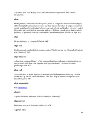 88
A waxlike resin from Kaluga, Russ, which resembles compact turf. Also spelled
alexjejevite.
algae
Photosynthetic, almost exclusively aquatic, plants of a large and diverse division (Algae)
of the thallophytes, including seaweeds and their fresh-water allies. It ranges in size from
simple unicellular forms to giant kelps several meters long, and displays extremely varied
life-cycles and physiological processes, with, e.g., different complexes of photosynthetic
pigments. Algae range from the Precambrian. An individual plant is called an alga. AGI
algal
Of, pertaining to, or composed of algae. AGI
algal coal
Coal composed mainly of algal remains, such as Pila, Reinschia, etc. Also called boghead
coal. Tomkeieff; AGI
algal limestone
A limestone composed largely of the remains of calcium-carbonate-producing algae, or
one in which such algae bind together the fragments of other calcium-carbonate-
producing forms. AGI
algal reef
An organic reef in which algae are or were the principal organisms producing calcium
carbonate, e.g., off the coast of Bermuda. The reefs may be up to 10 m high and more
than 15 m across. AGI
algal stromatolite
See: stromatolite
algarite
A general term for a bitumen derived from algae. Tomkeieff
alga sapropel
Equivalent to peat of the humic coal series. AGI
Algerian onyx
 