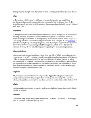 90
Filling material brought from the surface or from some place other than the mine. Stoces
align
a. To position a drill so that its drill stem is centered on a point and parallel to a
predetermined angle and compass direction. Also called line in; lineup. Long b. To
reposition a drill and bring its drill stem over the center and parallel with a newly collared
drill hole. Long
alignment
a. The planned direction of a tunnel or other roadway driven irrespective of coal seam or
orebody structure; the planned direction of longwall panels or face lines. Nelson b.
Formation or position in line, or, more properly, in a common vertical plane. Seelye, 2 c.
The laying out of the axis of a tunnel by instrumental work. Stauffer d. See: coplaning e.
In railway or highway surveying, the ground plan, showing the alignment or direction of
the route to be followed, as distinguished from a profile, which shows the vertical
element. Seelye, 2 f. The act of laying out or regulating by line; adjusting to a line.
alinement clamp
A setscrew-equipped, universal-type clamp from one side of which a slotted angle-iron
wand, about 18 in (45.7 cm) long, extends outward from a clamping device at 90 degrees
. May be made to fit any size drill rod and is used in pairs, leapfrog fashion, to orient
successive rods in a specific compass direction as these are lowered into a borehole being
surveyed by the acid-bottle method. By this means, the bearing and inclination of a drill
hole may be determined in formation or under conditions where a Maas- or other-type
magnetic compass cannot be used. Long
aliphatic
Of, relating to, or derived from fat; fatty; acyclic. Applied to a large class of organic
compounds characterized by an open-chain structure and consisting of the paraffin,
olefin, and acetylene hydrocarbons and their derivatives (as the fatty acids). Webster 3rd
alipite
A discredited term referring to massive apple-green, hydrated magnesium-nickel silicate
similar to genthite.
alisonite
A massive, deep indigo-blue copper-lead sulfide, Cu2 S.PbS . It contains 53.63% copper
and 28.25% lead. Tarnishes quickly. Hess
 