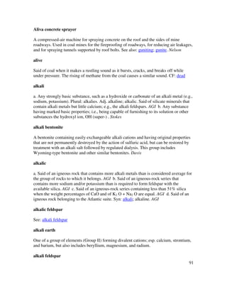 91
Aliva concrete sprayer
A compressed-air machine for spraying concrete on the roof and the sides of mine
roadways. Used in coal mines for the fireproofing of roadways, for reducing air leakages,
and for spraying tunnels supported by roof bolts. See also: guniting; gunite. Nelson
alive
Said of coal when it makes a rustling sound as it bursts, cracks, and breaks off while
under pressure. The rising of methane from the coal causes a similar sound. CF: dead
alkali
a. Any strongly basic substance, such as a hydroxide or carbonate of an alkali metal (e.g.,
sodium, potassium). Plural: alkalies. Adj. alkaline; alkalic. Said of silicate minerals that
contain alkali metals but little calcium; e.g., the alkali feldspars. AGI b. Any substance
having marked basic properties; i.e., being capable of furnishing to its solution or other
substances the hydroxyl ion, OH (super-) . Stokes
alkali bentonite
A bentonite containing easily exchangeable alkali cations and having original properties
that are not permanently destroyed by the action of sulfuric acid, but can be restored by
treatment with an alkali salt followed by regulated dialysis. This group includes
Wyoming-type bentonite and other similar bentonites. Davis
alkalic
a. Said of an igneous rock that contains more alkali metals than is considered average for
the group of rocks to which it belongs. AGI b. Said of an igneous-rock series that
contains more sodium and/or potassium than is required to form feldspar with the
available silica. AGI c. Said of an igneous-rock series containing less than 51% silica
when the weight percentages of CaO and of K2 O + Na2 O are equal. AGI d. Said of an
igneous rock belonging to the Atlantic suite. Syn: alkali; alkaline. AGI
alkalic feldspar
See: alkali feldspar
alkali earth
One of a group of elements (Group II) forming divalent cations; esp. calcium, strontium,
and barium, but also includes beryllium, magnesium, and radium.
alkali feldspar
 