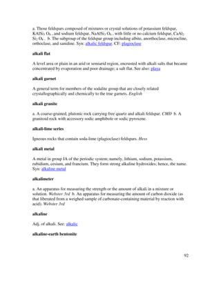 92
a. Those feldspars composed of mixtures or crystal solutions of potassium feldspar,
KAlSi3 O8 , and sodium feldspar, NaAlSi3 O8 , with little or no calcium feldspar, CaAl2
Si2 O8 . b. The subgroup of the feldspar group including albite, anorthoclase, microcline,
orthoclase, and sanidine. Syn: alkalic feldspar. CF: plagioclase
alkali flat
A level area or plain in an arid or semiarid region, encrusted with alkali salts that became
concentrated by evaporation and poor drainage; a salt flat. See also: playa
alkali garnet
A general term for members of the sodalite group that are closely related
crystallographically and chemically to the true garnets. English
alkali granite
a. A coarse-grained, plutonic rock carrying free quartz and alkali feldspar. CMD b. A
granitoid rock with accessory sodic amphibole or sodic pyroxene.
alkali-lime series
Igneous rocks that contain soda-lime (plagioclase) feldspars. Hess
alkali metal
A metal in group IA of the periodic system; namely, lithium, sodium, potassium,
rubidium, cesium, and francium. They form strong alkaline hydroxides; hence, the name.
Syn: alkaline metal
alkalimeter
a. An apparatus for measuring the strength or the amount of alkali in a mixture or
solution. Webster 3rd b. An apparatus for measuring the amount of carbon dioxide (as
that liberated from a weighed sample of carbonate-containing material by reaction with
acid). Webster 3rd
alkaline
Adj. of alkali. See: alkalic
alkaline-earth bentonite
 