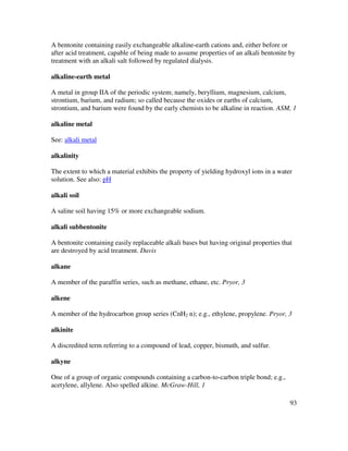 93
A bentonite containing easily exchangeable alkaline-earth cations and, either before or
after acid treatment, capable of being made to assume properties of an alkali bentonite by
treatment with an alkali salt followed by regulated dialysis.
alkaline-earth metal
A metal in group IIA of the periodic system; namely, beryllium, magnesium, calcium,
strontium, barium, and radium; so called because the oxides or earths of calcium,
strontium, and barium were found by the early chemists to be alkaline in reaction. ASM, 1
alkaline metal
See: alkali metal
alkalinity
The extent to which a material exhibits the property of yielding hydroxyl ions in a water
solution. See also: pH
alkali soil
A saline soil having 15% or more exchangeable sodium.
alkali subbentonite
A bentonite containing easily replaceable alkali bases but having original properties that
are destroyed by acid treatment. Davis
alkane
A member of the paraffin series, such as methane, ethane, etc. Pryor, 3
alkene
A member of the hydrocarbon group series (CnH2 n); e.g., ethylene, propylene. Pryor, 3
alkinite
A discredited term referring to a compound of lead, copper, bismuth, and sulfur.
alkyne
One of a group of organic compounds containing a carbon-to-carbon triple bond; e.g.,
acetylene, allylene. Also spelled alkine. McGraw-Hill, 1
 