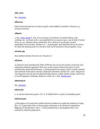 95
alley stone
See: aluminite
alliaceous
Said of minerals that have an odor of garlic when rubbed, scratched, or heated; e.g.,
arsenical minerals.
alligator
a. See: safety clamp b. Any of several types of machines for metalworking, rock
crushing, etc., in which work is accomplished by two massive jaws, one or both of which
move as, e.g., alligator shears (preferably, lever shears) or an alligator crusher
(preferably, lever crusher). Henderson c. A prolonged, steel hingelike device by means
of which the abutting ends of a flat drive belt can be fastened or laced together. Long
all-mine pig
Iron smelted entirely from raw ore. Standard, 2
allochem
A collective term introduced by Folk (1959) for one of several varieties of discrete and
organized carbonate aggregates that serve as the coarser framework grains in most
mechanically deposited limestones, as distinguished from sparry calcite (usually cement)
and carbonate-mud matrix (micrite). Important allochems include silt-, sand-, and gravel-
size fragments torn up and reworked from the deposit; ooliths; pellets; lumps; and fossils
or fossil fragments (carbonate skeletons, shells, etc.). Syn: allochemical
allochemical
See: allochem
allochroite
a. A calcium-chromium garnet. Fay b. A reddish brown variety of andradite garnet.
allochromatic
a. Descriptive of crystals that exhibit electrical conductivity under the influence of light.
Hess b. A gem stone with a coloring agent extraneous to its chemical composition.
Opposite of idiochromatic. Hess c. Color produced by a chromophore that is not
essential to mineral composition.
 