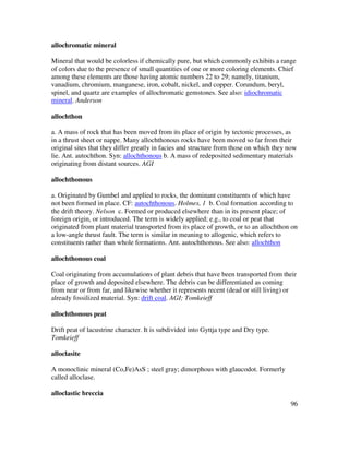 96
allochromatic mineral
Mineral that would be colorless if chemically pure, but which commonly exhibits a range
of colors due to the presence of small quantities of one or more coloring elements. Chief
among these elements are those having atomic numbers 22 to 29; namely, titanium,
vanadium, chromium, manganese, iron, cobalt, nickel, and copper. Corundum, beryl,
spinel, and quartz are examples of allochromatic gemstones. See also: idiochromatic
mineral. Anderson
allochthon
a. A mass of rock that has been moved from its place of origin by tectonic processes, as
in a thrust sheet or nappe. Many allochthonous rocks have been moved so far from their
original sites that they differ greatly in facies and structure from those on which they now
lie. Ant. autochthon. Syn: allochthonous b. A mass of redeposited sedimentary materials
originating from distant sources. AGI
allochthonous
a. Originated by Gumbel and applied to rocks, the dominant constituents of which have
not been formed in place. CF: autochthonous. Holmes, 1 b. Coal formation according to
the drift theory. Nelson c. Formed or produced elsewhere than in its present place; of
foreign origin, or introduced. The term is widely applied; e.g., to coal or peat that
originated from plant material transported from its place of growth, or to an allochthon on
a low-angle thrust fault. The term is similar in meaning to allogenic, which refers to
constituents rather than whole formations. Ant. autochthonous. See also: allochthon
allochthonous coal
Coal originating from accumulations of plant debris that have been transported from their
place of growth and deposited elsewhere. The debris can be differentiated as coming
from near or from far, and likewise whether it represents recent (dead or still living) or
already fossilized material. Syn: drift coal. AGI; Tomkeieff
allochthonous peat
Drift peat of lacustrine character. It is subdivided into Gyttja type and Dry type.
Tomkeieff
alloclasite
A monoclinic mineral (Co,Fe)AsS ; steel gray; dimorphous with glaucodot. Formerly
called alloclase.
alloclastic breccia
 