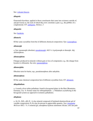 97
See: volcanic breccia
allogenic
Generated elsewhere; applied to those constituents that came into existence outside of,
and previously to, the rock of which they now constitute a part; e.g., the pebbles of a
conglomerate. CF: authigenic. Holmes, 2
allogonite
See: herderite
allomeric
Of the same crystalline form but of different chemical composition. Syn: isomorphous
allomorph
a. Syn: paramorph (obsolete); pseudomorph. AGI b. A polymorph or dimorph. Adj.
allomorphous.
allomorphism
Changes produced in minerals without gain or loss of components; e.g., the change from
kyanite to sillimanite. See also: paramorphism
allomorphite
Obsolete term for barite, esp., pseudomorphous after anhydrite.
allomorphous
Of the same chemical composition but of different crystalline form. CF: allomeric
allopalladium
a. A nearly silver-white palladium, found in hexagonal plates in the Harz Mountains,
Germany. Fay b. Former name for stibiopalladinite. c. Palladium crystallizing in the
hexagonal system (as opposed to isometric palladium).
allophane
a. Al2 O3 .SiO2 .nH2 O . A clay mineral composed of hydrated aluminosilicate gel of
variable composition; P2 O5 may be present in appreciable quantity. Syn: riemannite
McGraw-Hill, 1 b. A mineral gel, amorphous hydrous aluminum silicate; soft; has pale
 
