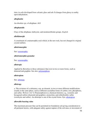 98
tints; in soils developed from volcanic glass and ash. It changes from glassy to earthy
upon dehydration.
allophanite
An obsolete syn. of allophane. AGI
allophanoids
Clays of the allophane, halloysite, and montmorillonite groups. English
allothimorph
A constituent of a metamorphic rock which, in the new rock, has not changed its original
crystal outlines.
allotriomorphic
See: xenomorphic
allotriomorphic-granular
See: xenomorphic
allotropic
Applied by Berzelius to those substances that exist in two or more forms, such as
diamond and graphite. See also: polymorphism
allotropism
See: allotropy
allotropy
a. The existence of a substance, esp. an element, in two or more different modifications
usually in the same phase, such as different crystalline forms of carbon, iron, phosphorus,
and sulfur. Webster 3rd b. Polymorphism in a chemical element; e.g., isometric and
hexagonal carbon (diamond and graphite), monoclinic and orthorhombic sulfur
(rosickyite and sulfur). An allotrope is one of the crystal forms. Syn: allotropism
allowable bearing value
The maximum pressure that can be permitted on foundation soil giving consideration to
all pertinent factors, with adequate safety against rupture of the soil mass or movement of
 