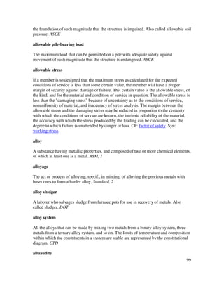 99
the foundation of such magnitude that the structure is impaired. Also called allowable soil
pressure. ASCE
allowable pile-bearing load
The maximum load that can be permitted on a pile with adequate safety against
movement of such magnitude that the structure is endangered. ASCE
allowable stress
If a member is so designed that the maximum stress as calculated for the expected
conditions of service is less than some certain value, the member will have a proper
margin of security against damage or failure. This certain value is the allowable stress, of
the kind, and for the material and condition of service in question. The allowable stress is
less than the "damaging stress" because of uncertainty as to the conditions of service,
nonuniformity of material, and inaccuracy of stress analysis. The margin between the
allowable stress and the damaging stress may be reduced in proportion to the certainty
with which the conditions of service are known, the intrinsic reliability of the material,
the accuracy with which the stress produced by the loading can be calculated, and the
degree to which failure is unattended by danger or loss. CF: factor of safety. Syn:
working stress
alloy
A substance having metallic properties, and composed of two or more chemical elements,
of which at least one is a metal. ASM, 1
alloyage
The act or process of alloying; specif., in minting, of alloying the precious metals with
baser ones to form a harder alloy. Standard, 2
alloy sludger
A laborer who salvages sludge from furnace pots for use in recovery of metals. Also
called sludger. DOT
alloy system
All the alloys that can be made by mixing two metals from a binary alloy system, three
metals from a ternary alloy system, and so on. The limits of temperature and composition
within which the constituents in a system are stable are represented by the constitutional
diagram. CTD
alluaudite
 