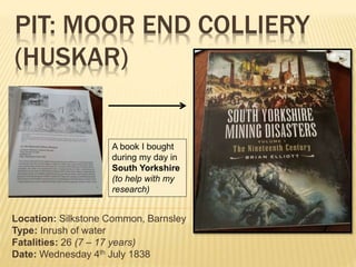 PIT: MOOR END COLLIERY
(HUSKAR)
Location: Silkstone Common, Barnsley
Type: Inrush of water
Fatalities: 26 (7 – 17 years)
Date: Wednesday 4th July 1838
A book I bought
during my day in
South Yorkshire
(to help with my
research)
 