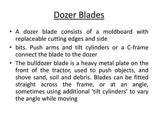 Dozer Blades
• A dozer blade consists of a moldboard with
replaceable cutting edges and side
• bits. Push arms and tilt cylinders or a C-frame
connect the blade to the dozer
• The bulldozer blade is a heavy metal plate on the
front of the tractor, used to push objects, and
shove sand, soil and debris. Blades can be fitted
straight across the frame, or at an angle,
sometimes using additional 'tilt cylinders' to vary
the angle while moving
 