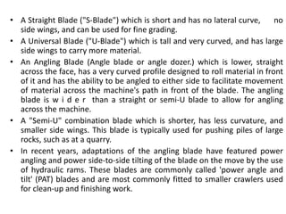 • A Straight Blade ("S-Blade") which is short and has no lateral curve, no
side wings, and can be used for fine grading.
• A Universal Blade ("U-Blade") which is tall and very curved, and has large
side wings to carry more material.
• An Angling Blade (Angle blade or angle dozer.) which is lower, straight
across the face, has a very curved profile designed to roll material in front
of it and has the ability to be angled to either side to facilitate movement
of material across the machine's path in front of the blade. The angling
blade is w i d e r than a straight or semi-U blade to allow for angling
across the machine.
• A "Semi-U" combination blade which is shorter, has less curvature, and
smaller side wings. This blade is typically used for pushing piles of large
rocks, such as at a quarry.
• In recent years, adaptations of the angling blade have featured power
angling and power side-to-side tilting of the blade on the move by the use
of hydraulic rams. These blades are commonly called 'power angle and
tilt' (PAT) blades and are most commonly fitted to smaller crawlers used
for clean-up and finishing work.
 