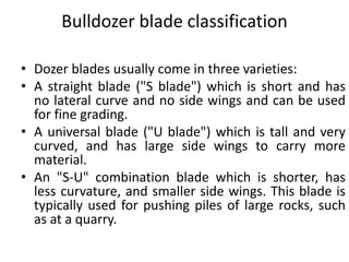 Bulldozer blade classification
• Dozer blades usually come in three varieties:
• A straight blade ("S blade") which is short and has
no lateral curve and no side wings and can be used
for fine grading.
• A universal blade ("U blade") which is tall and very
curved, and has large side wings to carry more
material.
• An "S-U" combination blade which is shorter, has
less curvature, and smaller side wings. This blade is
typically used for pushing piles of large rocks, such
as at a quarry.
 
