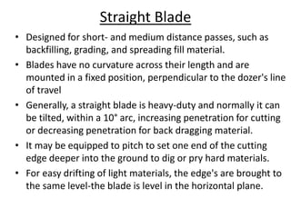 Straight Blade
• Designed for short- and medium distance passes, such as
backfilling, grading, and spreading fill material.
• Blades have no curvature across their length and are
mounted in a fixed position, perpendicular to the dozer's line
of travel
• Generally, a straight blade is heavy-duty and normally it can
be tilted, within a 10° arc, increasing penetration for cutting
or decreasing penetration for back dragging material.
• It may be equipped to pitch to set one end of the cutting
edge deeper into the ground to dig or pry hard materials.
• For easy drifting of light materials, the edge's are brought to
the same level-the blade is level in the horizontal plane.
 