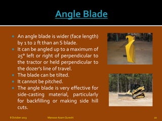  An angle blade is wider (face length)
by 1 to 2 ft than an S blade.
 It can be angled up to a maximum of
25° left or right of perpendicular to
the tractor or held perpendicular to
the dozer's line of travel.
 The blade can be tilted.
 It cannot be pitched.
 The angle blade is very effective for
side-casting material, particularly
for backfilling or making side hill
cuts.
8 October 2013 Mansoor Azam Qureshi 20
 