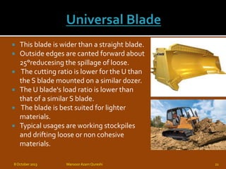  This blade is wider than a straight blade.
 Outside edges are canted forward about
25°reducesing the spillage of loose.
 The cutting ratio is lower for the U than
the S blade mounted on a similar dozer.
 The U blade's load ratio is lower than
that of a similar S blade.
 The blade is best suited for lighter
materials.
 Typical usages are working stockpiles
and drifting loose or non cohesive
materials.
8 October 2013 Mansoor Azam Qureshi 21
 