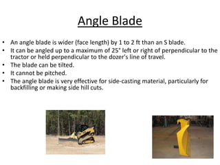 Angle Blade
• An angle blade is wider (face length) by 1 to 2 ft than an S blade.
• It can be angled up to a maximum of 25° left or right of perpendicular to the
tractor or held perpendicular to the dozer's line of travel.
• The blade can be tilted.
• It cannot be pitched.
• The angle blade is very effective for side-casting material, particularly for
backfilling or making side hill cuts.
 