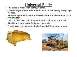 Universal Blade
• This blade is wider than a straight blade.
• Outside edges are canted forward about 25°reducesing the spillage
of loose.
• The cutting ratio is lower for the U than the S blade mounted on a
similar dozer.
• The U blade's load ratio is lower than that of a similar S blade.
• The blade is best suited for lighter materials.
• Typical usages are working stockpiles and drifting loose or non
cohesive materials.
 