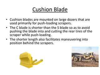 Cushion Blade
• Cushion blades are mounted on large dozers that are
used primarily for push-loading scrapers.
• The C blade is shorter than the S blade so as to avoid
pushing the blade into and cutting the rear tires of the
scraper while push-loading.
• The shorter length also facilitates maneuvering into
position behind the scrapers.
 