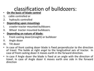 classification of bulldozers:
• On the basis of blade control
1. cable controlled or
2. hydraulic controlled
• Depending upon mountings
I. crawler tractor mounted bulldozers
II. Wheel tractor mounted bulldozers
• Depending on nature of blade:
I. Front casting dozer(straight) or bulldozer
II. Angle dozer
III. Tilt dozer
• In case of front casting dozer blade is fixed perpendicular to the direction
of travel. The balde at right angel to the longitudinal axis of tractor. In
case of front casting dozer it moves earth in the forward direction.
• In case if Angle dozer the blade is fixed at an angle with the direction of
travel. In case of Angle dozer it moves earth one side in the forward
direction
 
