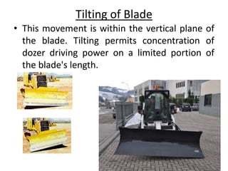 Tilting of Blade
• This movement is within the vertical plane of
the blade. Tilting permits concentration of
dozer driving power on a limited portion of
the blade's length.
 