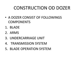 CONSTRUCTION OD DOZER
• A DOZER CONSIST OF FOLLOWINGS
COMPONENTS
1. BLADE
2. ARMS
3. UNDERCARRIAGE UNIT
4. TRANSMISSION SYSTEM
5. BLADE OPERATION SYSTEM
 