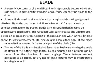 BLADE
• A dozer blade consists of a moldboard with replaceable cutting edges and
side bits. Push arms and tilt cylinders or a C-frame connect the blade to the
dozer
• A dozer blade consists of a moldboard with replaceable cutting edges and
side bits. Either the push arms and tilt cylinders or a C-frame are used to
connect the blade to the tractor. Blades vary in size and design based on
specific work applications. The hardened-steel cutting edges and side bits are
bolted on because they receive most of the abrasion and wear out rapidly. This
allows for easy replacement. Machine designs allow either edge of the blade
to be raised or lowered in the vertical plane of the blade (tilt).
• The top of the blade can be pitched forward or backward varying the angle
of attack of the cutting edge (pitch). Blades mounted on a C-frame can be
turned from the direction of travel (angling). These features are not
applicable to all blades, but any two of these features may be incorporated
in a single mount.
 