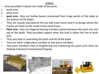 ARMS
• Arms provided in dozers are made of two parts
1. push arms
2. pitch arms
• push arm;- they are hollow beams connected from hinge points of the body to
the bottom of the blade .
• They are usually mounted on the out side track frame and In so design where the
frames are fixed on the inside of the track frame
• Pitch arm;- they are diagonal bracing members placed between the push arm and
top of the blade. They provided support when the load is above the line of push
arm.
• They also help in controlling the pitch and tilt of the blade
• They are either single piece member or two piece members
• Two piece members help in lengthening and shortening the pitch arms there by
helping in forward and backward tipping
 