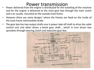 Power transmission• Power delivered from the engine is distributed for the travelling of the machine
and for the engine is delivered to the main gear box through the main clutch
and a an usually mounted on the outside track frame.
• However there are some designs' where the frames are fixed on the inside of
the track frame intermediate brake
• The gear box has two output shafts one is power take off shaft to drive the cable
control unit and other drives a bevel gear shaft , which in turn drives two
sprockets through steering clutch and reduction gear box
 