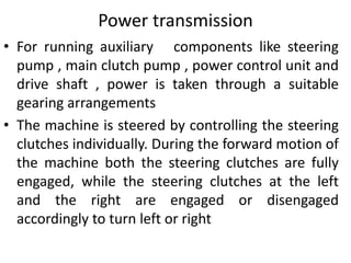 Power transmission
• For running auxiliary components like steering
pump , main clutch pump , power control unit and
drive shaft , power is taken through a suitable
gearing arrangements
• The machine is steered by controlling the steering
clutches individually. During the forward motion of
the machine both the steering clutches are fully
engaged, while the steering clutches at the left
and the right are engaged or disengaged
accordingly to turn left or right
 