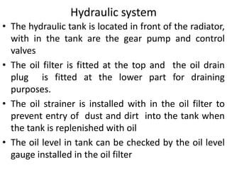 • The hydraulic tank is located in front of the radiator,
with in the tank are the gear pump and control
valves
• The oil filter is fitted at the top and the oil drain
plug is fitted at the lower part for draining
purposes.
• The oil strainer is installed with in the oil filter to
prevent entry of dust and dirt into the tank when
the tank is replenished with oil
• The oil level in tank can be checked by the oil level
gauge installed in the oil filter
Hydraulic system
 