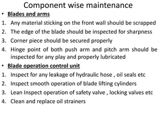 Component wise maintenance
• Blades and arms
1. Any material sticking on the front wall should be scrapped
2. The edge of the blade should be inspected for sharpness
3. Corner piece should be secured properly
4. Hinge point of both push arm and pitch arm should be
inspected for any play and properly lubricated
• Blade operation control unit
1. Inspect for any leakage of hydraulic hose , oil seals etc
2. Inspect smooth operation of blade lifting cylinders
3. Lean Inspect operation of safety valve , locking valves etc
4. Clean and replace oil strainers
 