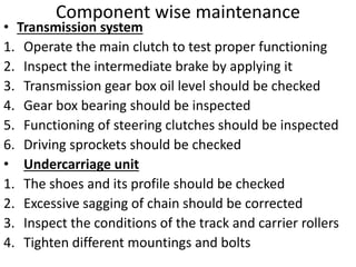 Component wise maintenance
• Transmission system
1. Operate the main clutch to test proper functioning
2. Inspect the intermediate brake by applying it
3. Transmission gear box oil level should be checked
4. Gear box bearing should be inspected
5. Functioning of steering clutches should be inspected
6. Driving sprockets should be checked
• Undercarriage unit
1. The shoes and its profile should be checked
2. Excessive sagging of chain should be corrected
3. Inspect the conditions of the track and carrier rollers
4. Tighten different mountings and bolts
 