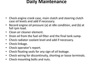 Daily Maintenance
• Check engine crank case, main clutch and steering clutch
case oil levels and add if necessary.
• Record engine oil pressure (a) at idle condition, and (b) at
full rpm load.
• Clean air cleaner element.
• Drain oil from the fuel oil filter and the final tank sump.
• Check radiator coolant level and add if necessary.
• Check linkage.
• Check operator’s report.
• Check floating seals for any sign of oil leakage.
• Check wiring for discontinuity, shorting or loose terminals.
• Check mounting bolts and nuts.
 