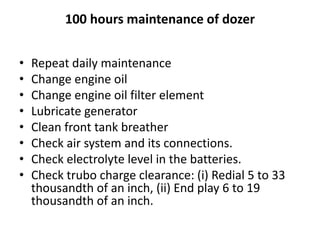 100 hours maintenance of dozer
• Repeat daily maintenance
• Change engine oil
• Change engine oil filter element
• Lubricate generator
• Clean front tank breather
• Check air system and its connections.
• Check electrolyte level in the batteries.
• Check trubo charge clearance: (i) Redial 5 to 33
thousandth of an inch, (ii) End play 6 to 19
thousandth of an inch.
 